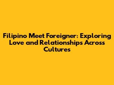 Filipino Meet Foreigner: Exploring Love and Relationships Across Cultures