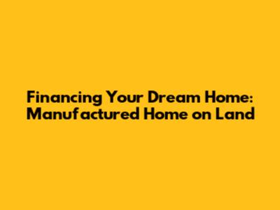 Financing Your Dream Home: Manufactured Home on Land