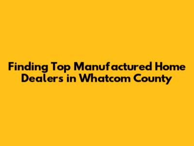 Finding Top Manufactured Home Dealers in Whatcom County
