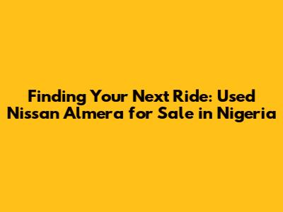 Finding Your Next Ride: Used Nissan Almera for Sale in Nigeria