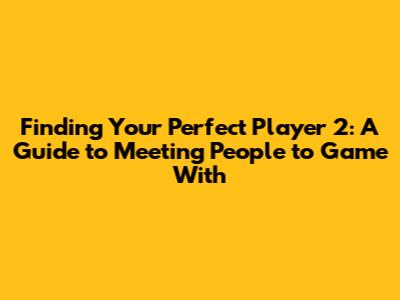 Finding Your Perfect Player 2: A Guide to Meeting People to Game With