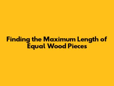 Finding the Maximum Length of Equal Wood Pieces