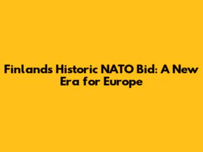 Finland's Historic NATO Bid: A New Era for Europe