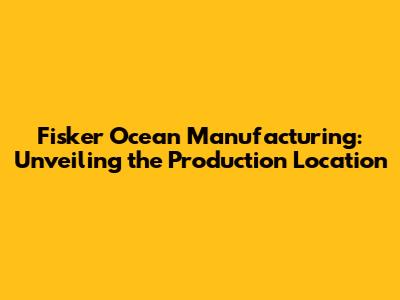 Fisker Ocean Manufacturing: Unveiling the Production Location