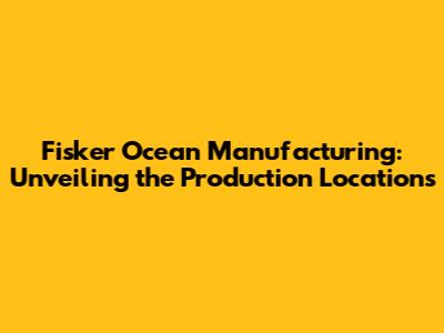 Fisker Ocean Manufacturing: Unveiling the Production Locations
