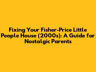 Fixing Your Fisher-Price Little People House (2000s): A Guide for Nostalgic Parents