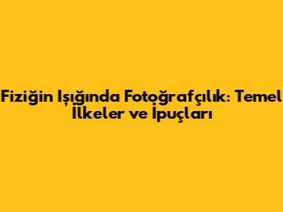Fiziğin Işığında Fotoğrafçılık: Temel İlkeler ve İpuçları