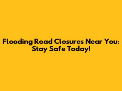 Flooding Road Closures Near You: Stay Safe Today!