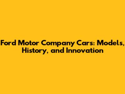Ford Motor Company Cars: Models, History, and Innovation