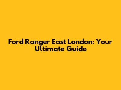 Ford Ranger East London: Your Ultimate Guide
