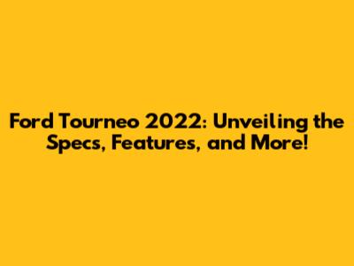 Ford Tourneo 2022: Unveiling the Specs, Features, and More!