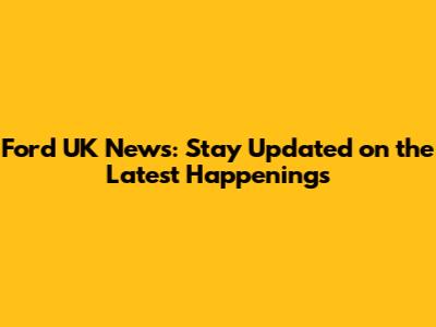 Ford UK News: Stay Updated on the Latest Happenings