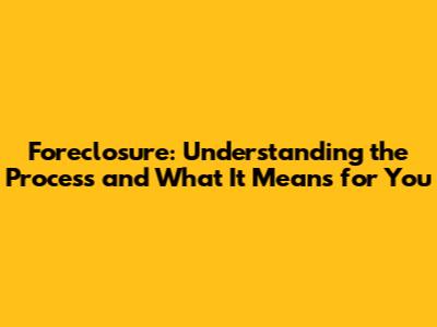 Foreclosure: Understanding the Process and What It Means for You