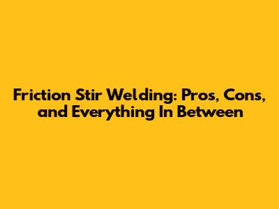 Friction Stir Welding: Pros, Cons, and Everything In Between