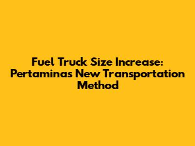 Fuel Truck Size Increase: Pertamina's New Transportation Method