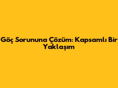 Göç Sorununa Çözüm: Kapsamlı Bir Yaklaşım
