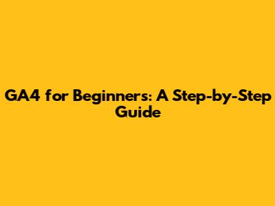GA4 for Beginners: A Step-by-Step Guide