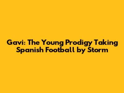 Gavi: The Young Prodigy Taking Spanish Football by Storm
