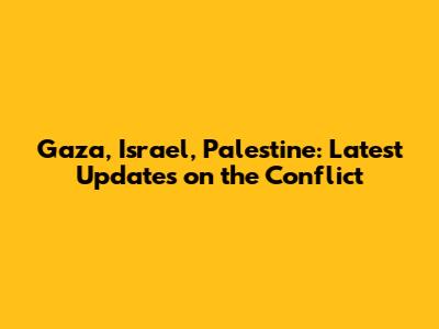 Gaza, Israel, Palestine: Latest Updates on the Conflict