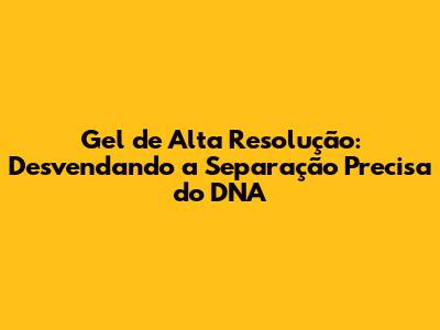 Gel de Alta Resolução: Desvendando a Separação Precisa do DNA