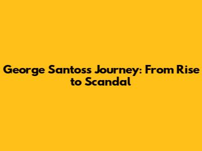 George Santos's Journey: From Rise to Scandal