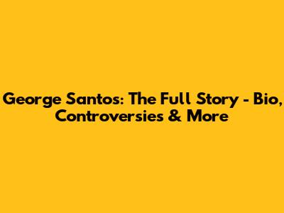 George Santos: The Full Story - Bio, Controversies & More
