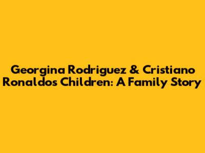 Georgina Rodriguez & Cristiano Ronaldo's Children: A Family Story