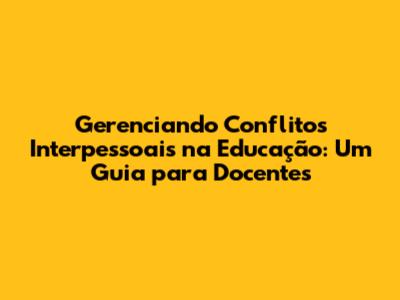 Gerenciando Conflitos Interpessoais na Educação: Um Guia para Docentes