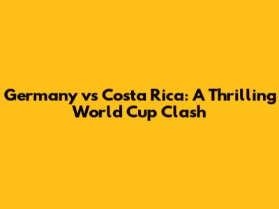 Germany vs Costa Rica: A Thrilling World Cup Clash