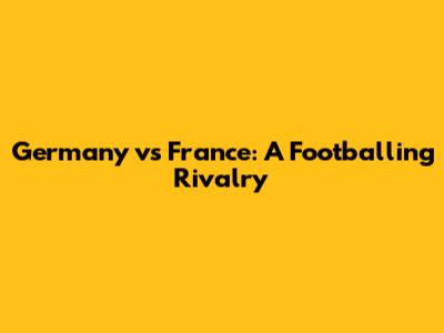 Germany vs France: A Footballing Rivalry