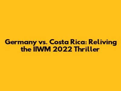 Germany vs. Costa Rica: Reliving the IIWM 2022 Thriller