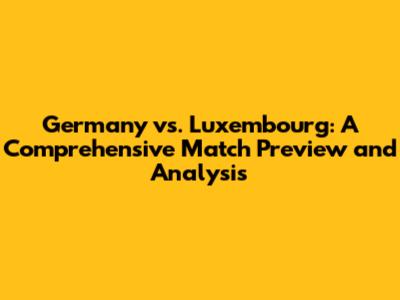 Germany vs. Luxembourg: A Comprehensive Match Preview and Analysis