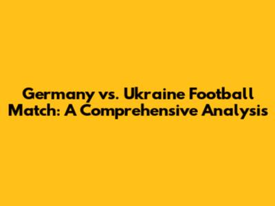 Germany vs. Ukraine Football Match: A Comprehensive Analysis