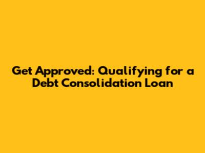 Get Approved: Qualifying for a Debt Consolidation Loan