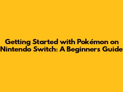 Getting Started with Pokémon on Nintendo Switch: A Beginner's Guide