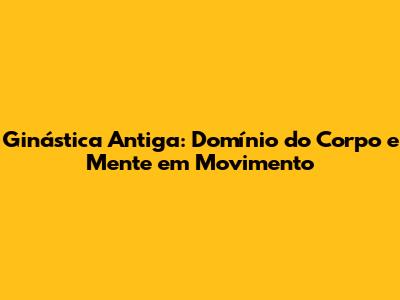 Ginástica Antiga: Domínio do Corpo e Mente em Movimento