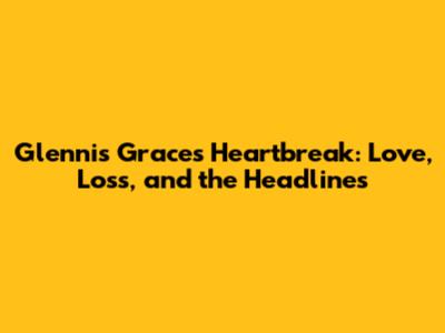 Glennis Grace's Heartbreak: Love, Loss, and the Headlines