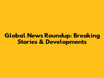 Global News Roundup: Breaking Stories & Developments