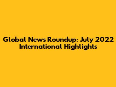 Global News Roundup: July 2022 International Highlights