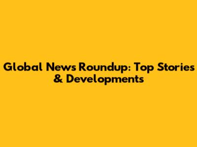 Global News Roundup: Top Stories & Developments