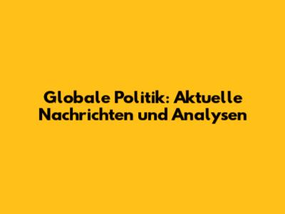 Globale Politik: Aktuelle Nachrichten und Analysen