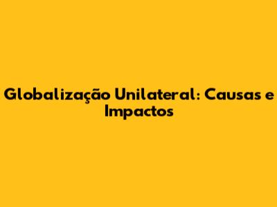 Globalização Unilateral: Causas e Impactos