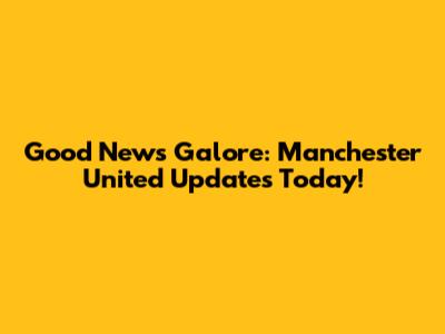 Good News Galore: Manchester United Updates Today!
