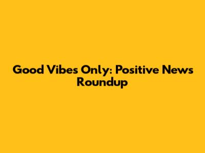 Good Vibes Only: Positive News Roundup