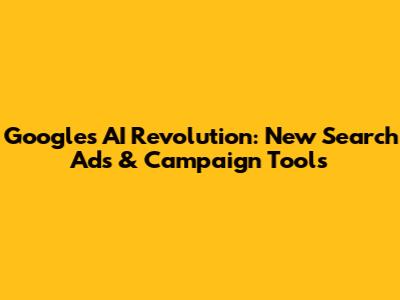 Google's AI Revolution: New Search Ads & Campaign Tools