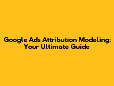 Google Ads Attribution Modeling: Your Ultimate Guide