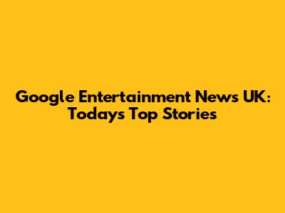 Google Entertainment News UK: Today's Top Stories