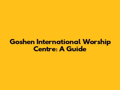 Goshen International Worship Centre: A Guide