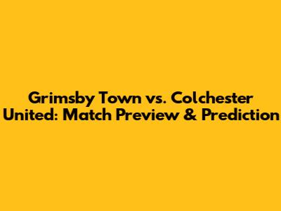 Grimsby Town vs. Colchester United: Match Preview & Prediction