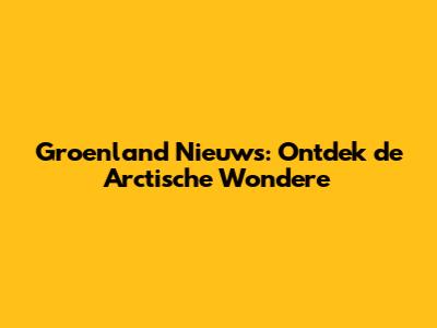 Groenland Nieuws: Ontdek de Arctische Wondere